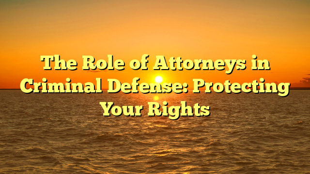 The Role of Attorneys in Criminal Defense: Protecting Your Rights